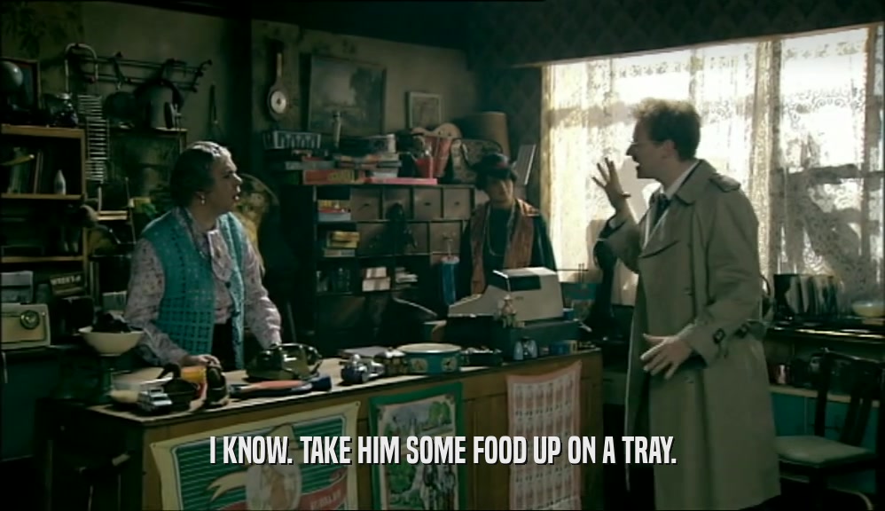 I KNOW. TAKE HIM SOME FOOD UP ON A TRAY.  