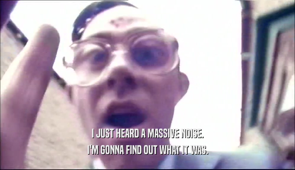 I JUST HEARD A MASSIVE NOISE. I'M GONNA FIND OUT WHAT IT WAS. 