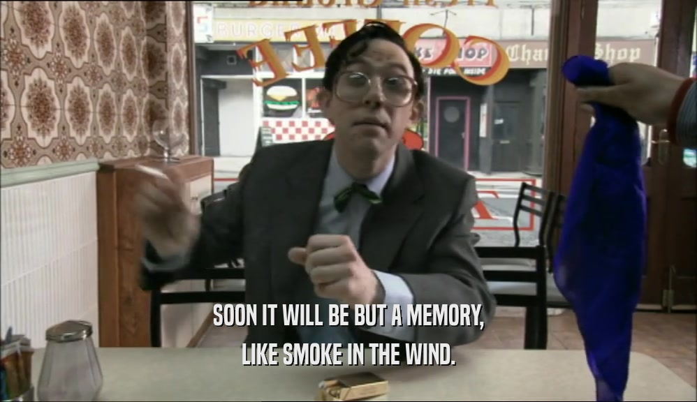 SOON IT WILL BE BUT A MEMORY, LIKE SMOKE IN THE WIND. 
