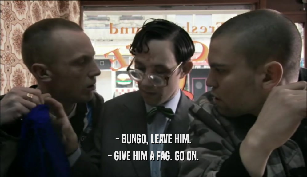 - BUNGO, LEAVE HIM. - GIVE HIM A FAG. GO ON. 