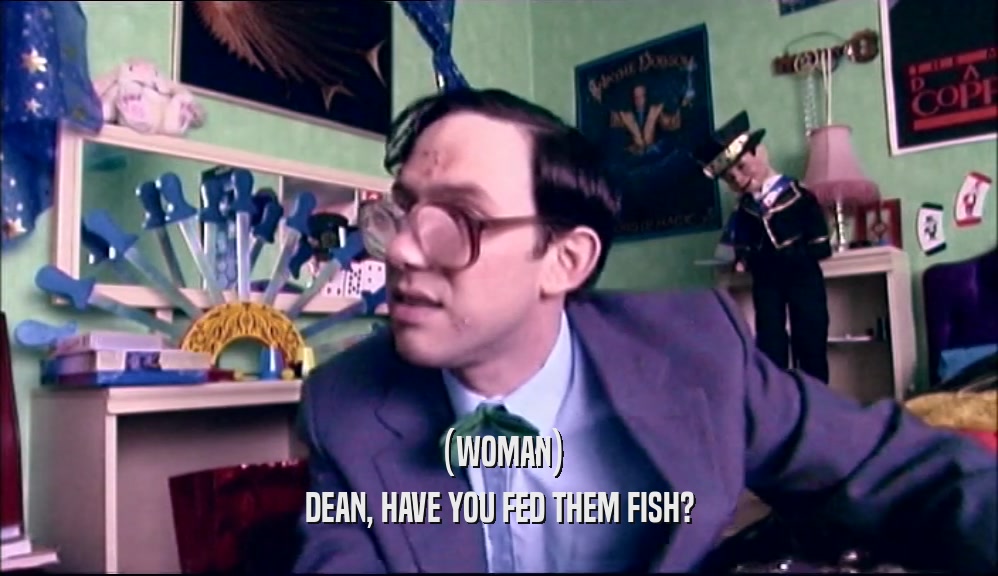 (WOMAN)
 DEAN, HAVE YOU FED THEM FISH?
 