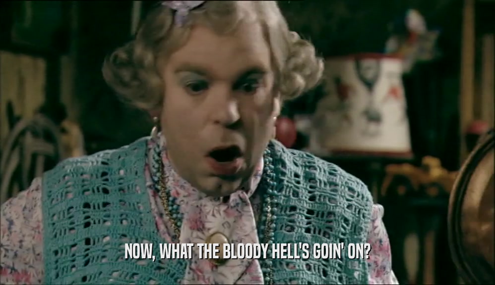 NOW, WHAT THE BLOODY HELL'S GOIN' ON?  