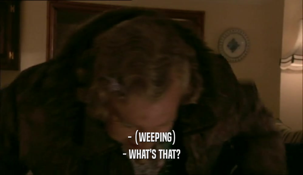 - (WEEPING) - WHAT'S THAT? 