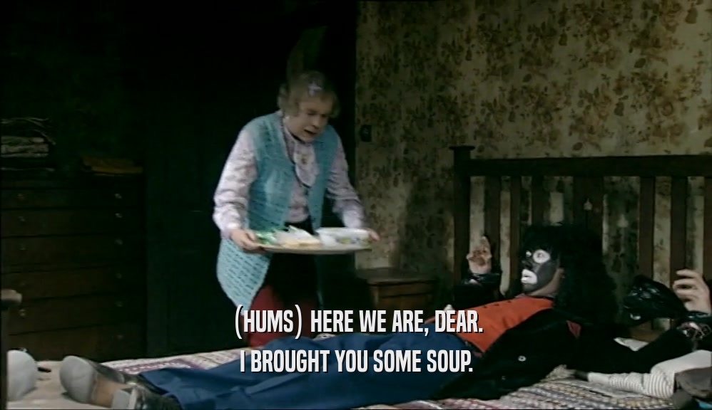 (HUMS) HERE WE ARE, DEAR.
 I BROUGHT YOU SOME SOUP.
 