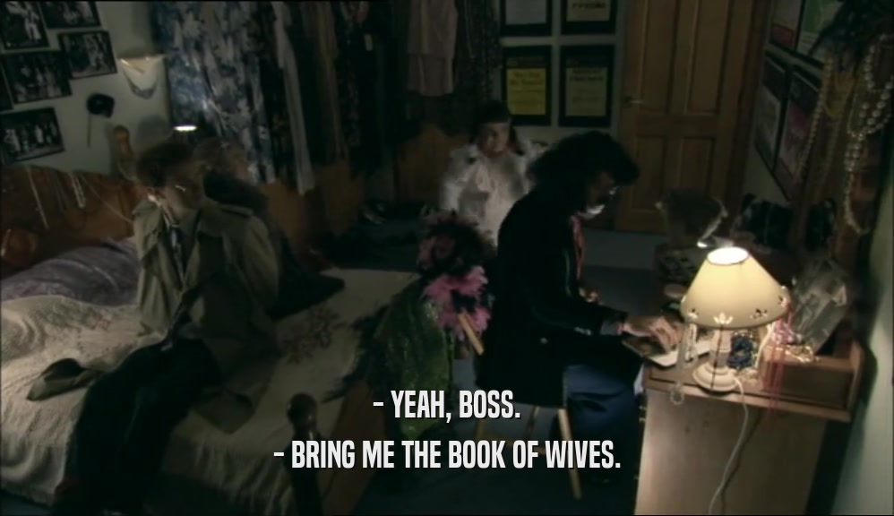 - YEAH, BOSS. - BRING ME THE BOOK OF WIVES. 