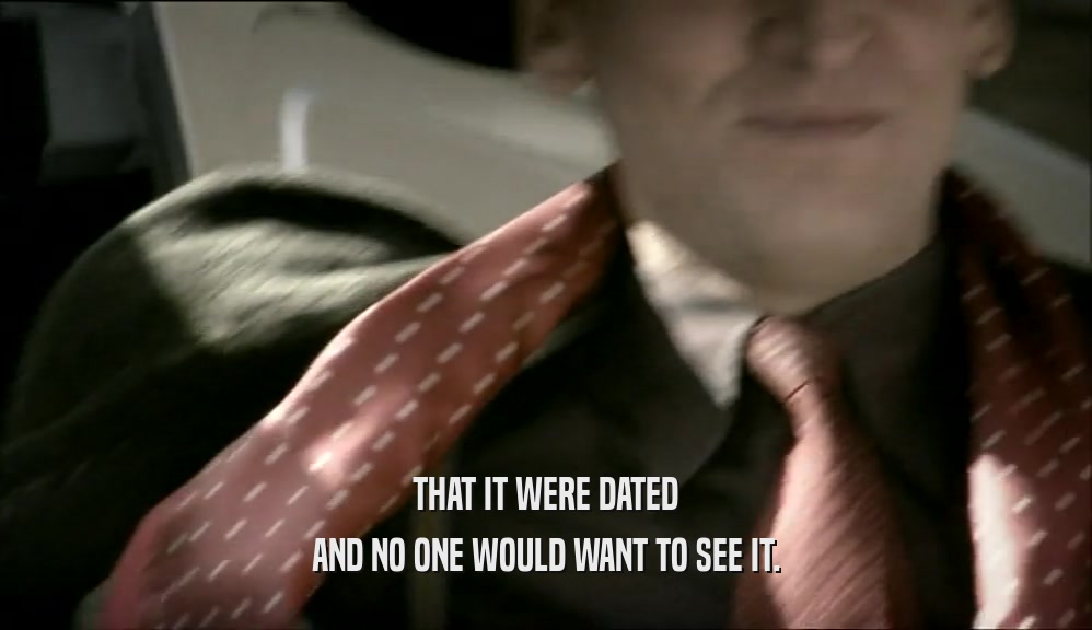 THAT IT WERE DATED AND NO ONE WOULD WANT TO SEE IT. 