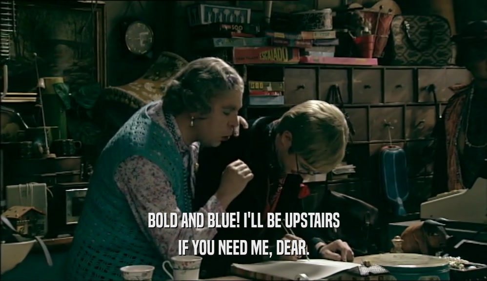 BOLD AND BLUE! I'LL BE UPSTAIRS IF YOU NEED ME, DEAR. 