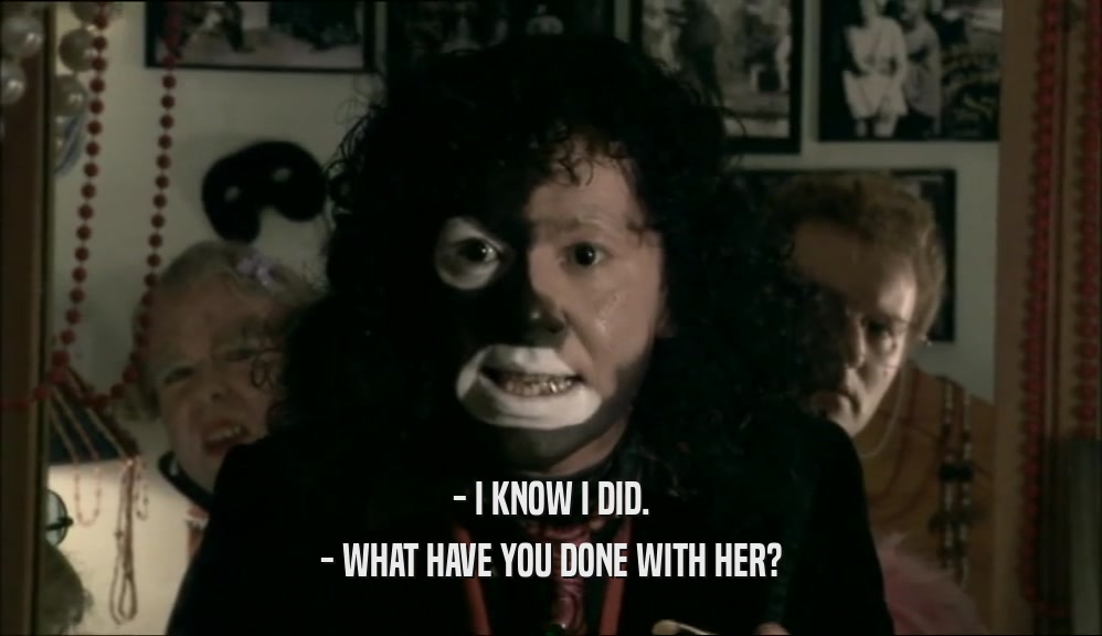 - I KNOW I DID. - WHAT HAVE YOU DONE WITH HER? 