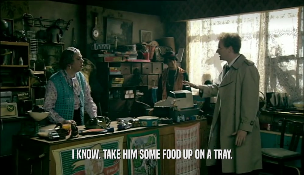 I KNOW. TAKE HIM SOME FOOD UP ON A TRAY.  