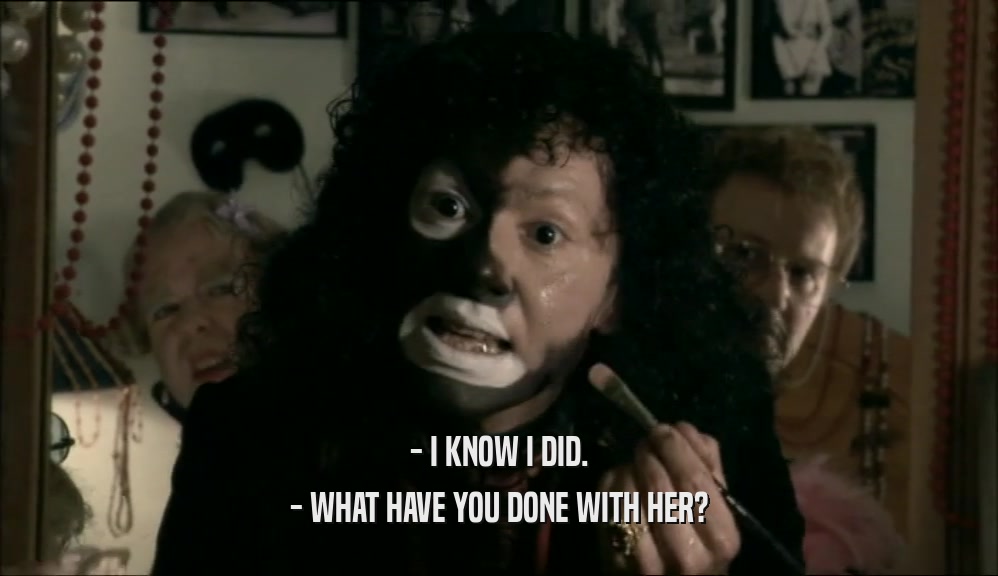 - I KNOW I DID. - WHAT HAVE YOU DONE WITH HER? 