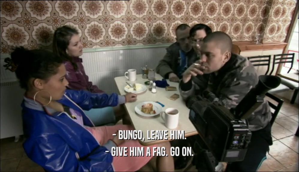- BUNGO, LEAVE HIM. - GIVE HIM A FAG. GO ON. 