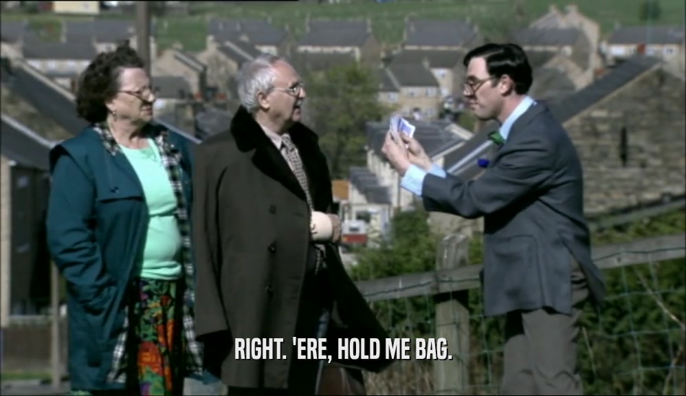 RIGHT. 'ERE, HOLD ME BAG.  