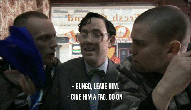 - BUNGO, LEAVE HIM.
 - GIVE HIM A FAG. GO ON.
 