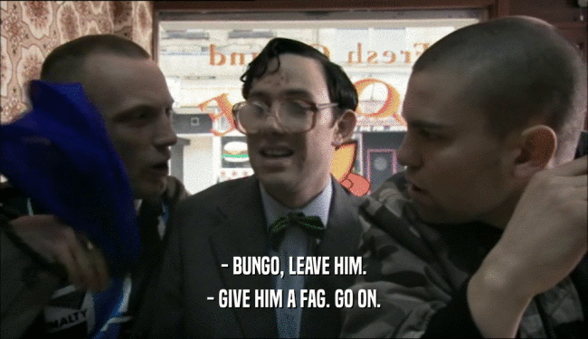 - BUNGO, LEAVE HIM. - GIVE HIM A FAG. GO ON. 