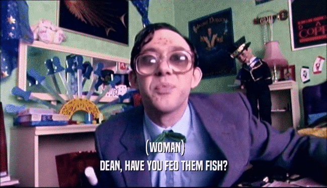 (WOMAN)
 DEAN, HAVE YOU FED THEM FISH?
 