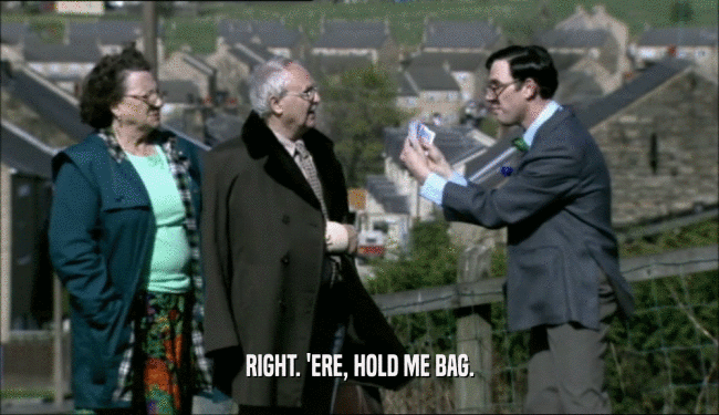 RIGHT. 'ERE, HOLD ME BAG.  
