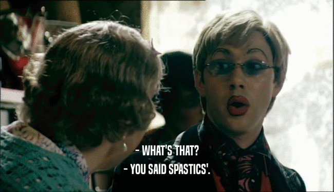 - WHAT'S THAT? - YOU SAID SPASTICS'. 