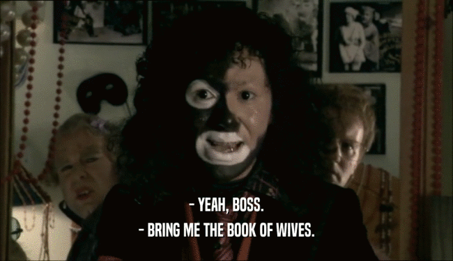 - YEAH, BOSS. - BRING ME THE BOOK OF WIVES. 