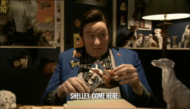SHELLEY, COME HERE.  