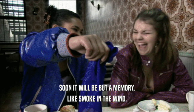 SOON IT WILL BE BUT A MEMORY, LIKE SMOKE IN THE WIND. 