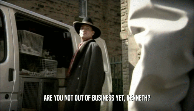 ARE YOU NOT OUT OF BUSINESS YET, KENNETH?  
