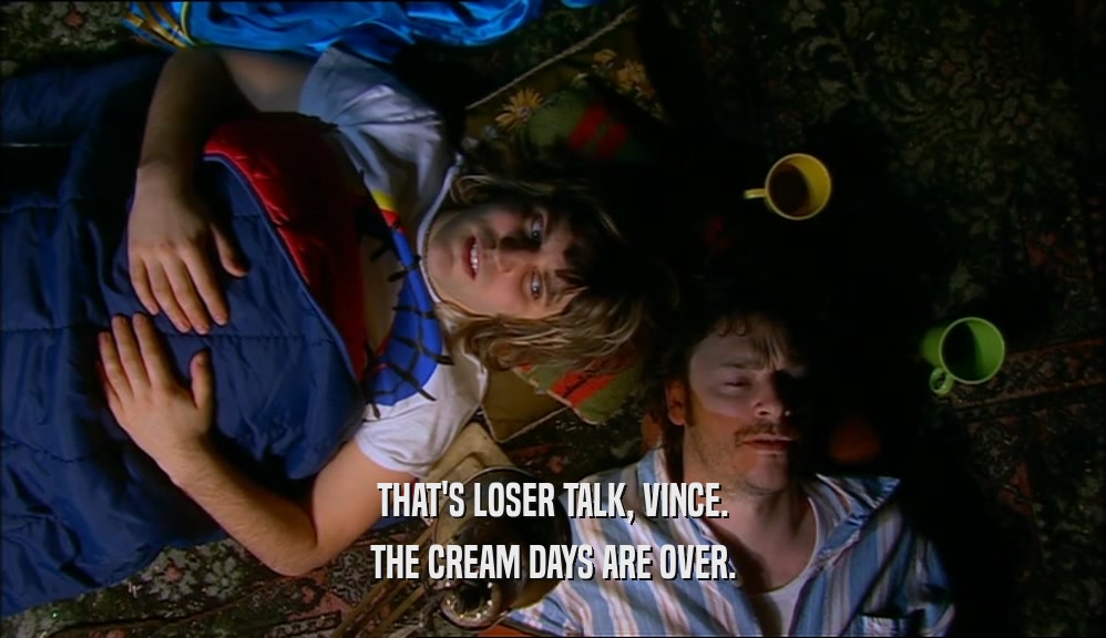 THAT'S LOSER TALK, VINCE. THE CREAM DAYS ARE OVER. 