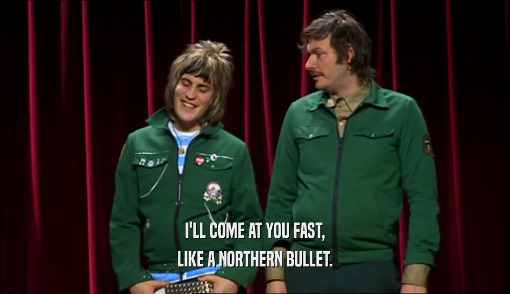 I'LL COME AT YOU FAST, LIKE A NORTHERN BULLET. 