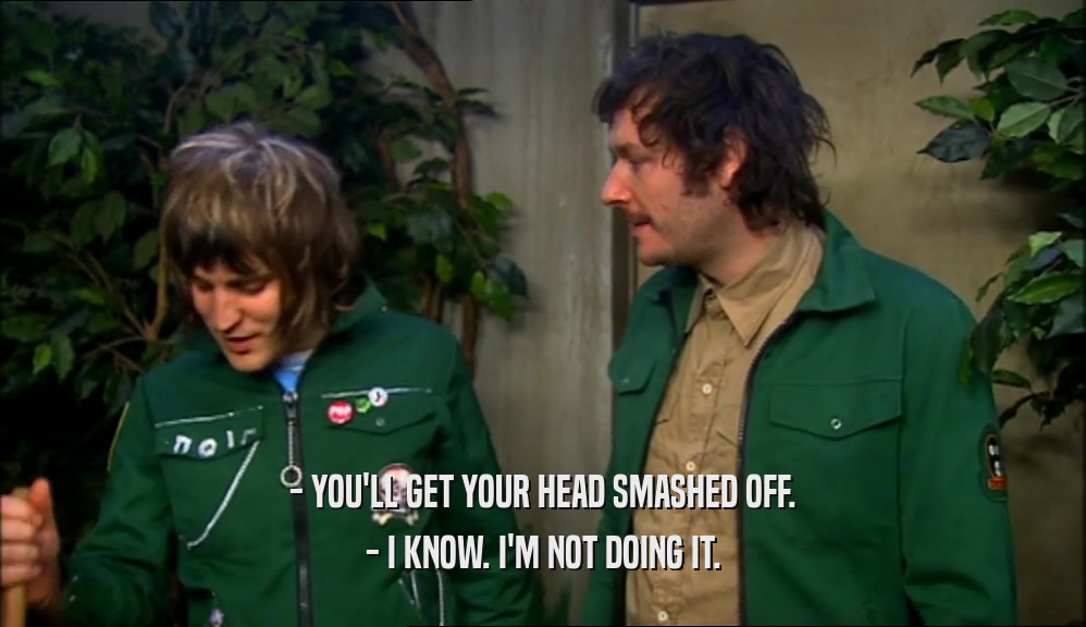 - YOU'LL GET YOUR HEAD SMASHED OFF. - I KNOW. I'M NOT DOING IT. 