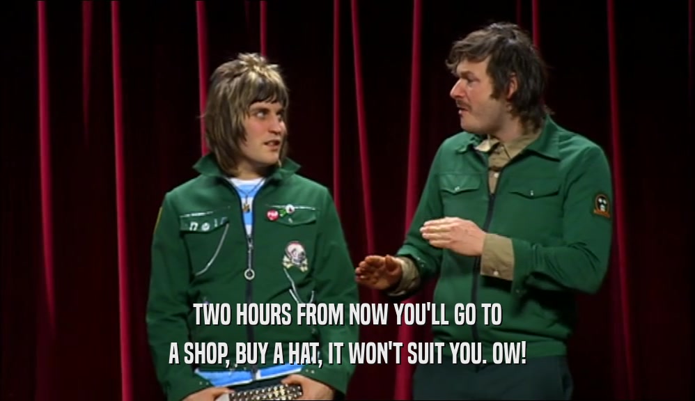 TWO HOURS FROM NOW YOU'LL GO TO A SHOP, BUY A HAT, IT WON'T SUIT YOU. OW! 