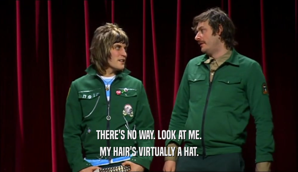 THERE'S NO WAY. LOOK AT ME. MY HAIR'S VIRTUALLY A HAT. 