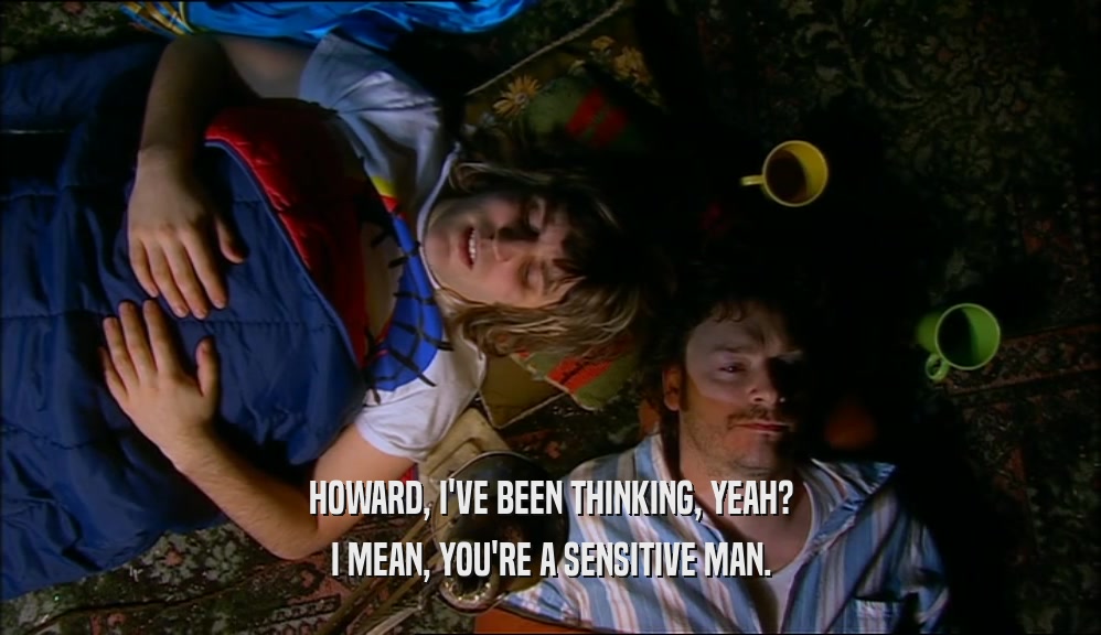 HOWARD, I'VE BEEN THINKING, YEAH? I MEAN, YOU'RE A SENSITIVE MAN. 