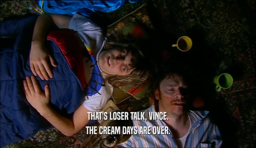 THAT'S LOSER TALK, VINCE. THE CREAM DAYS ARE OVER. 