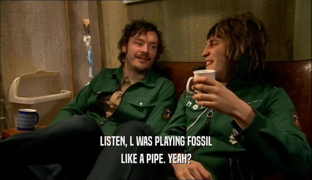 LISTEN, L WAS PLAYING FOSSIL LIKE A PIPE. YEAH? 
