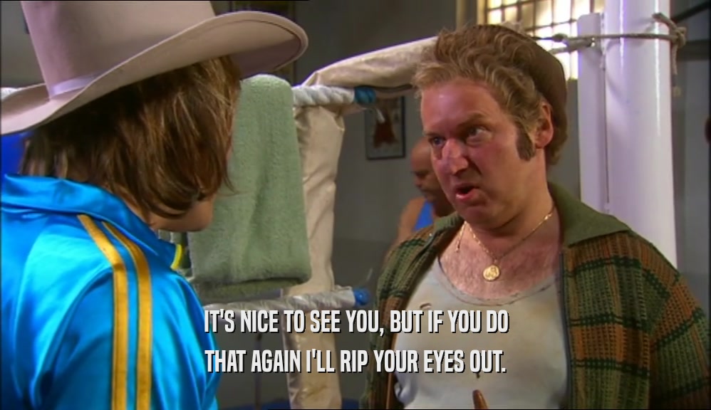 IT'S NICE TO SEE YOU, BUT IF YOU DO THAT AGAIN I'LL RIP YOUR EYES OUT. 