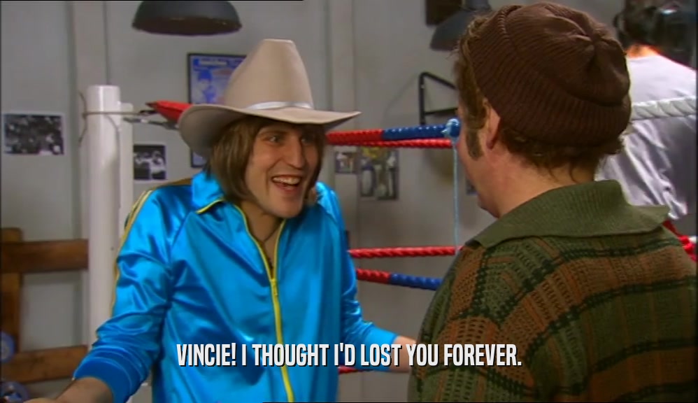 VINCIE! I THOUGHT I'D LOST YOU FOREVER.  