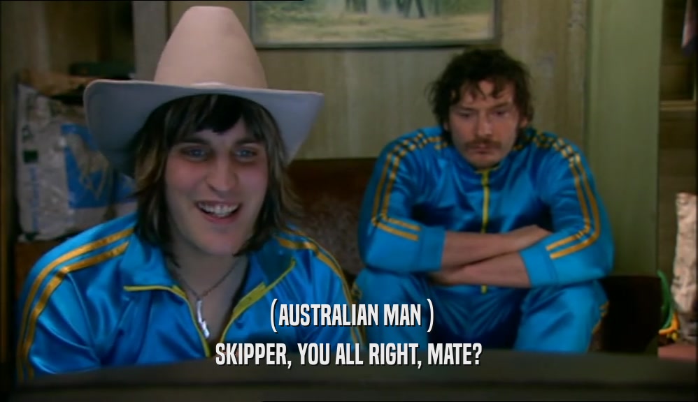 (AUSTRALIAN MAN ) SKIPPER, YOU ALL RIGHT, MATE? 