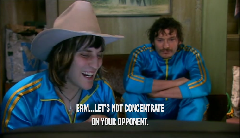 ERM...LET'S NOT CONCENTRATE ON YOUR OPPONENT. 