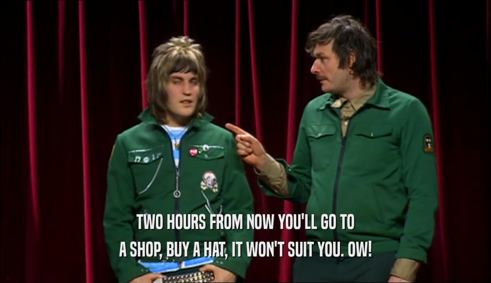 TWO HOURS FROM NOW YOU'LL GO TO A SHOP, BUY A HAT, IT WON'T SUIT YOU. OW! 