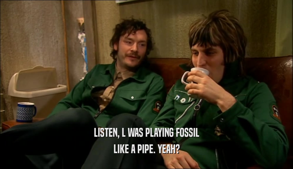 LISTEN, L WAS PLAYING FOSSIL LIKE A PIPE. YEAH? 