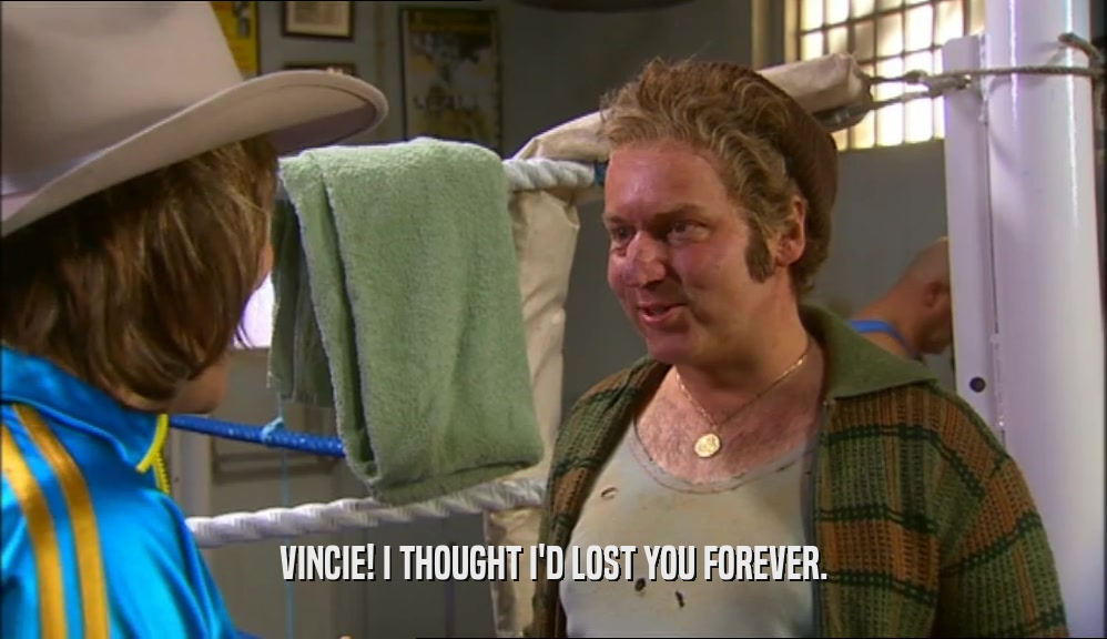 VINCIE! I THOUGHT I'D LOST YOU FOREVER.  