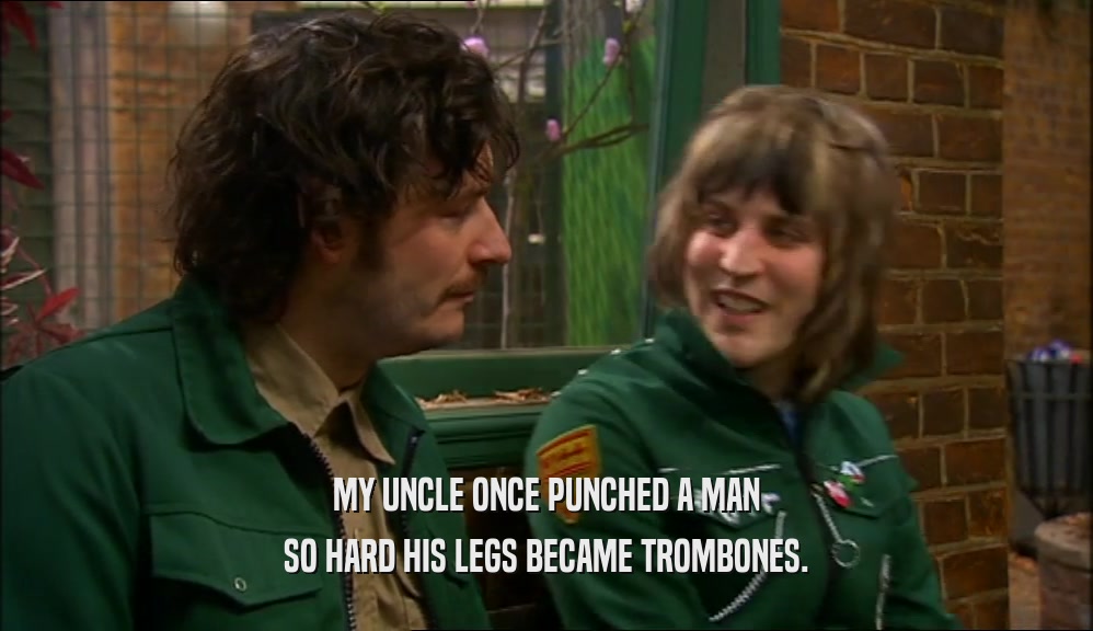 MY UNCLE ONCE PUNCHED A MAN SO HARD HIS LEGS BECAME TROMBONES. 