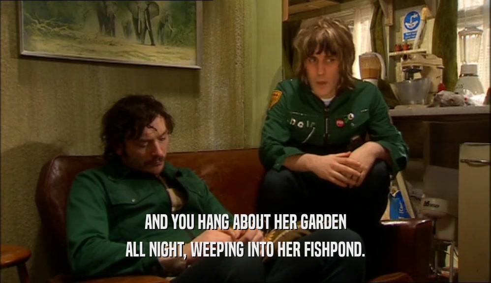 AND YOU HANG ABOUT HER GARDEN ALL NIGHT, WEEPING INTO HER FISHPOND. 