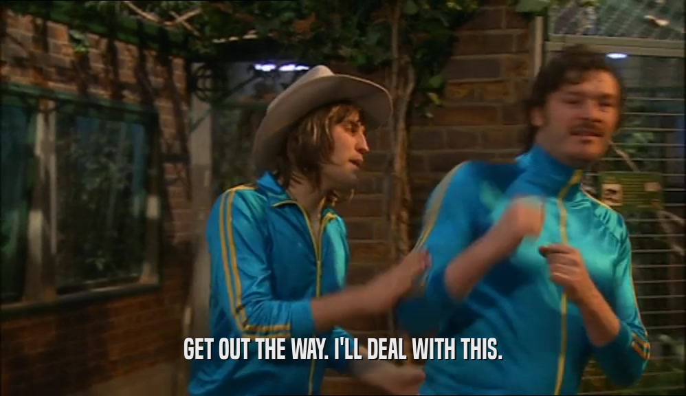 GET OUT THE WAY. I'LL DEAL WITH THIS.  