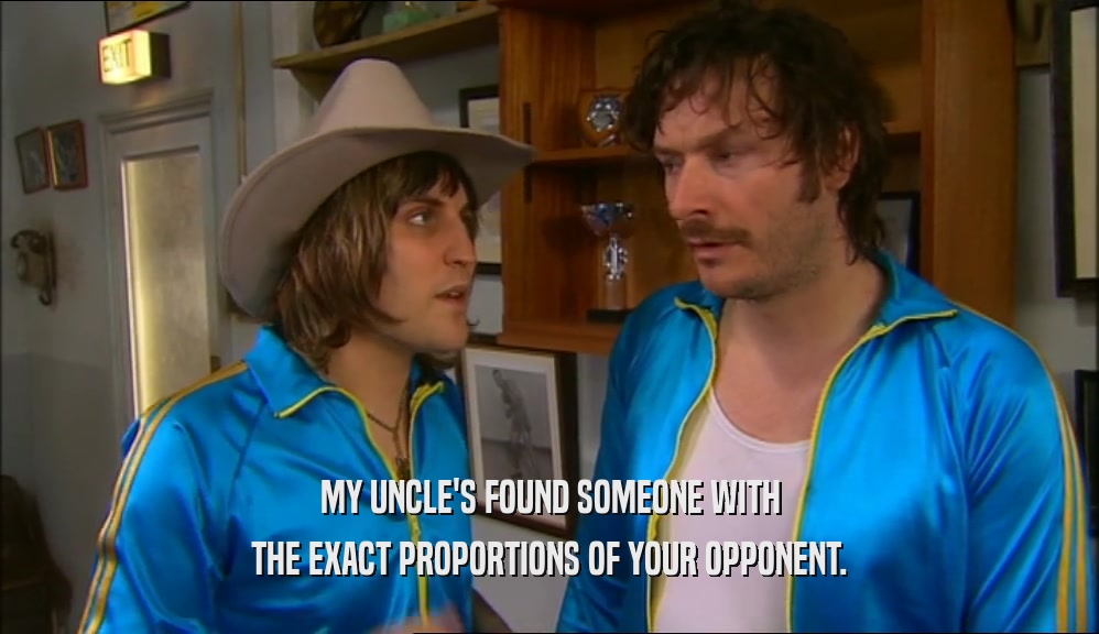 MY UNCLE'S FOUND SOMEONE WITH THE EXACT PROPORTIONS OF YOUR OPPONENT. 
