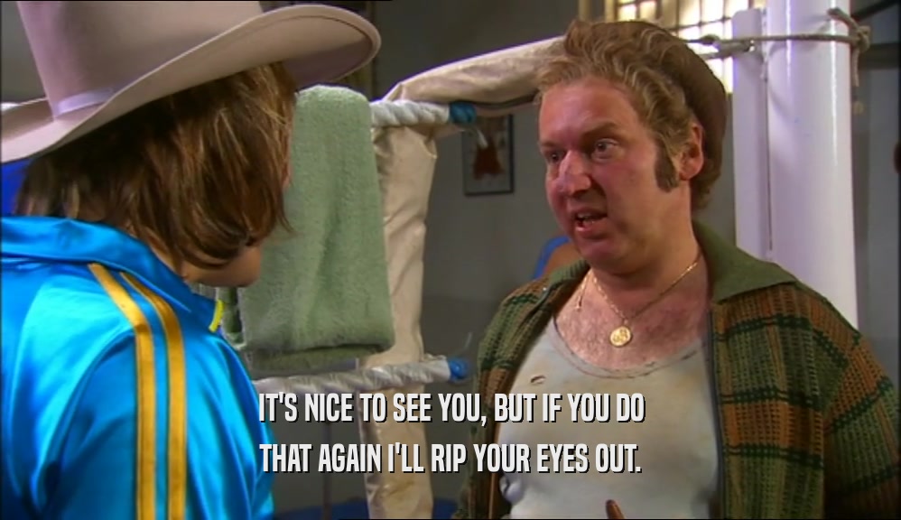 IT'S NICE TO SEE YOU, BUT IF YOU DO THAT AGAIN I'LL RIP YOUR EYES OUT. 