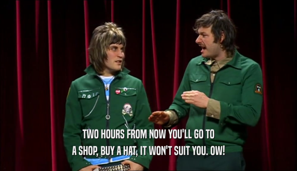 TWO HOURS FROM NOW YOU'LL GO TO A SHOP, BUY A HAT, IT WON'T SUIT YOU. OW! 