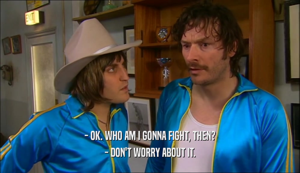 - OK. WHO AM I GONNA FIGHT, THEN? - DON'T WORRY ABOUT IT. 