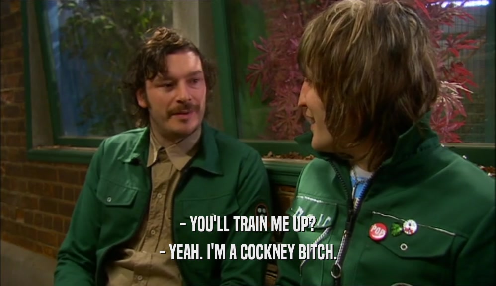 - YOU'LL TRAIN ME UP?
 - YEAH. I'M A COCKNEY BITCH.
 