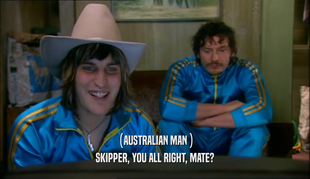 (AUSTRALIAN MAN ) SKIPPER, YOU ALL RIGHT, MATE? 