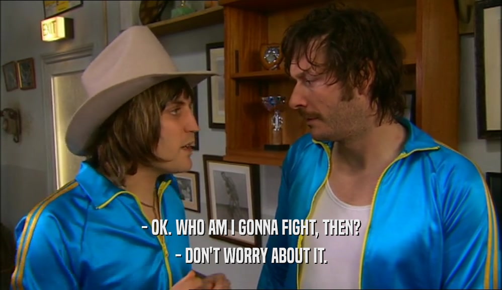 - OK. WHO AM I GONNA FIGHT, THEN? - DON'T WORRY ABOUT IT. 